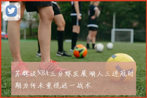 苏群谈NBA三分球发展湖人三连冠时期为何未重视这一战术