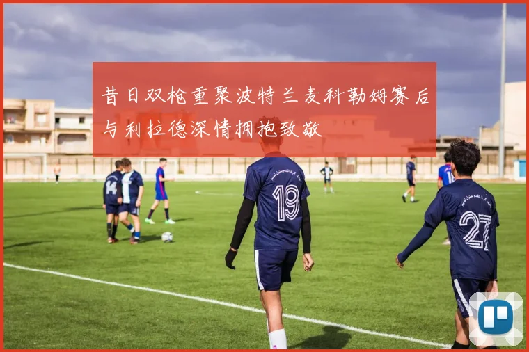 昔日双枪重聚波特兰麦科勒姆赛后与利拉德深情拥抱致敬