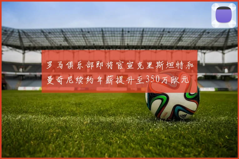 罗马俱乐部即将官宣克里斯坦特和曼奇尼续约年薪提升至350万欧元