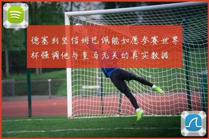 德塞利坚信姆巴佩能如愿参赛世界杯强调他与皇马无关的真实数据