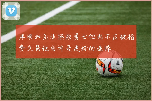 库明加无法拯救勇士但也不应被指责交易他或许是更好的选择