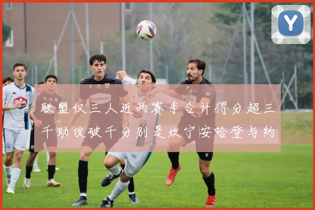 联盟仅三人近两赛季合计得分超三千助攻破千分别是坎宁安哈登与约基奇