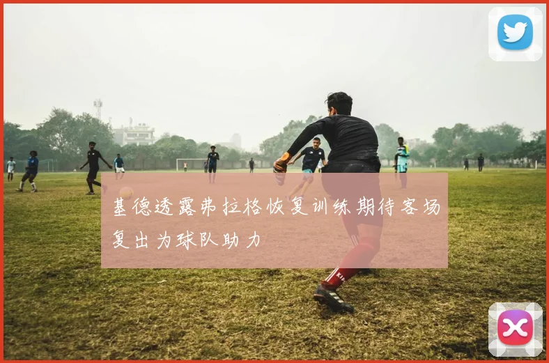 基德透露弗拉格恢复训练期待客场复出为球队助力