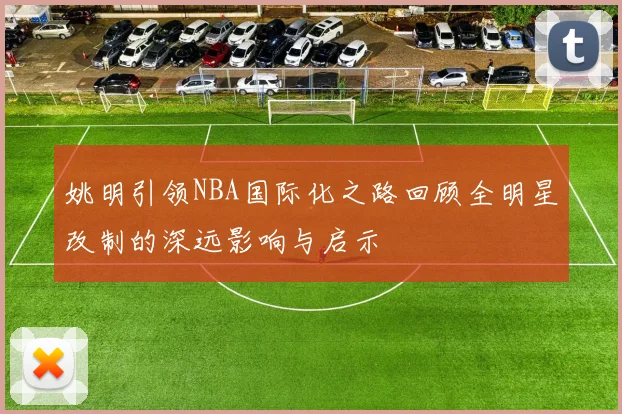 姚明引领NBA国际化之路回顾全明星改制的深远影响与启示