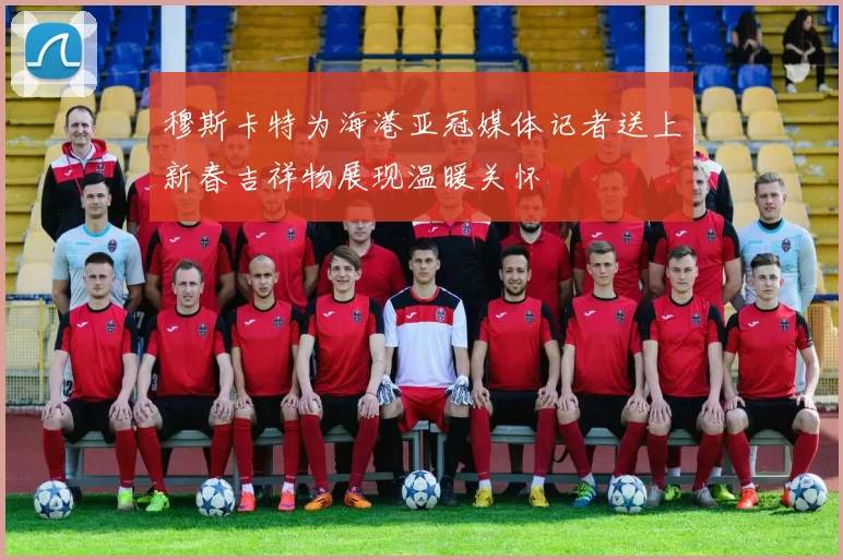 穆斯卡特为海港亚冠媒体记者送上新春吉祥物展现温暖关怀