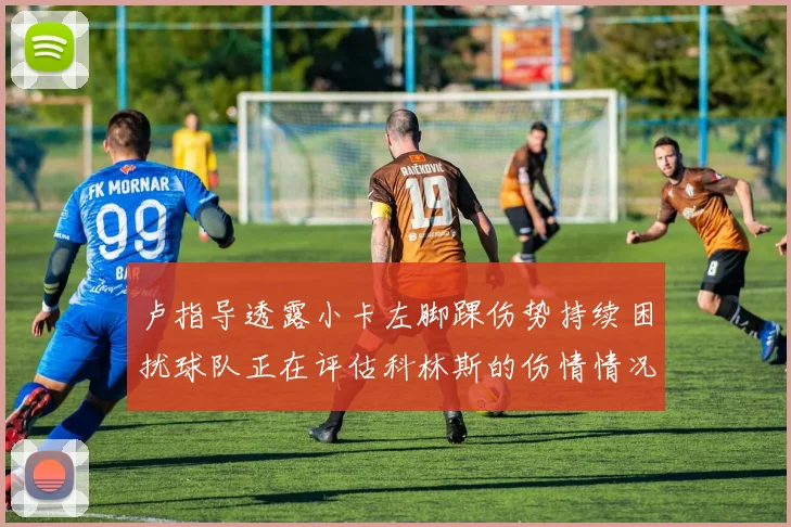 卢指导透露小卡左脚踝伤势持续困扰球队正在评估科林斯的伤情情况