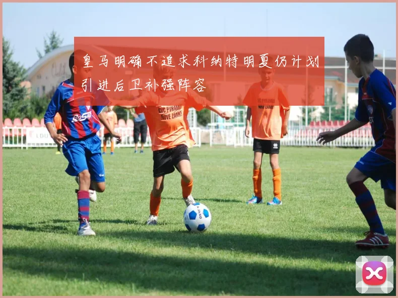 皇马明确不追求科纳特明夏仍计划引进后卫补强阵容