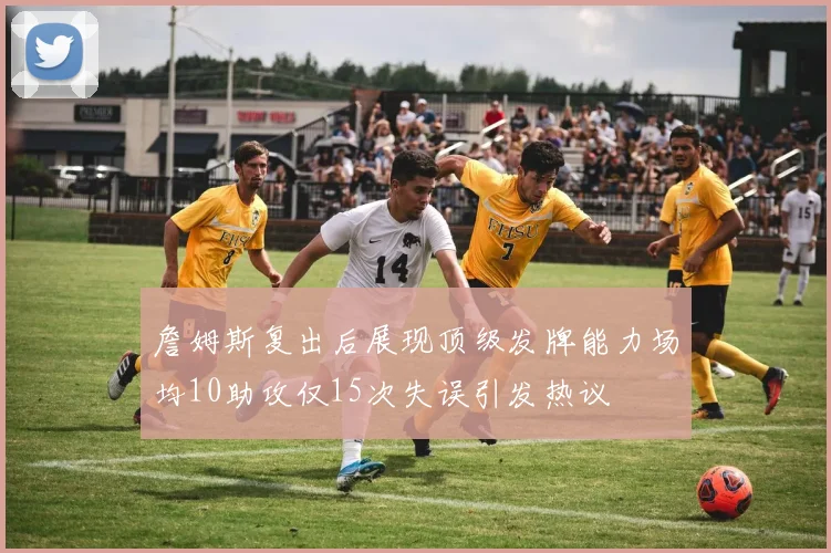 詹姆斯复出后展现顶级发牌能力场均10助攻仅15次失误引发热议
