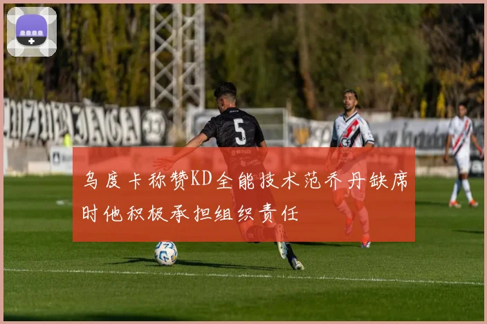 乌度卡称赞KD全能技术范乔丹缺席时他积极承担组织责任