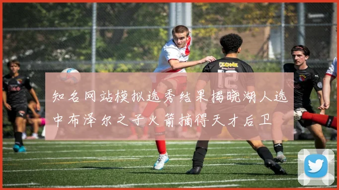 知名网站模拟选秀结果揭晓湖人选中布泽尔之子火箭摘得天才后卫