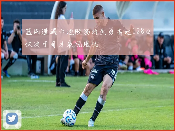 篮网遭遇六连败场均失分高达128分仅次于奇才表现堪忧