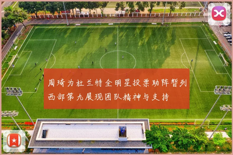周琦为杜兰特全明星投票助阵暂列西部第九展现团队精神与支持