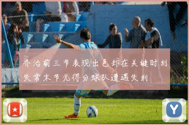 乔治前三节表现出色却在关键时刻失常末节无得分球队遭遇失利