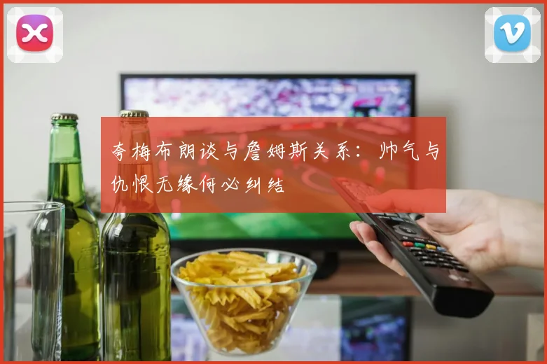 夸梅布朗谈与詹姆斯关系：帅气与仇恨无缘何必纠结