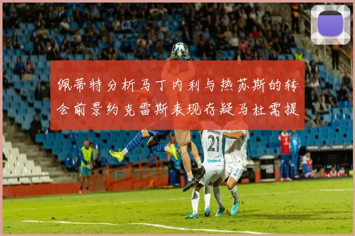 佩蒂特分析马丁内利与热苏斯的转会前景约克雷斯表现存疑马杜需提升才能留队