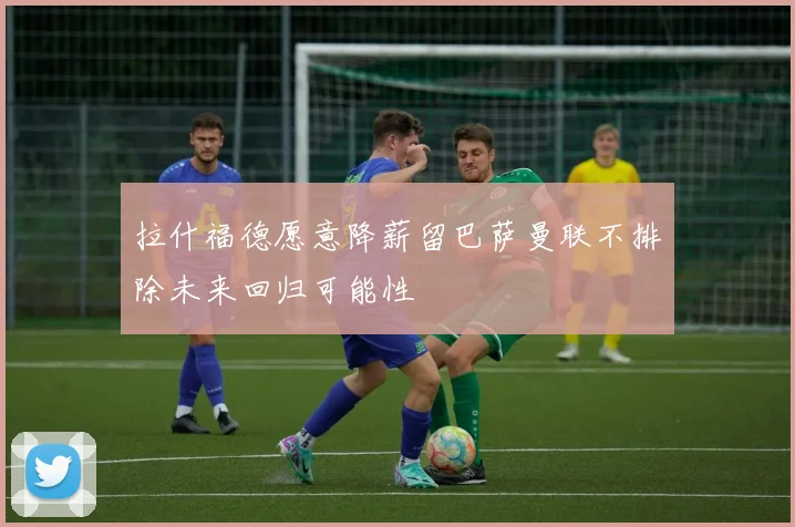 拉什福德愿意降薪留巴萨曼联不排除未来回归可能性